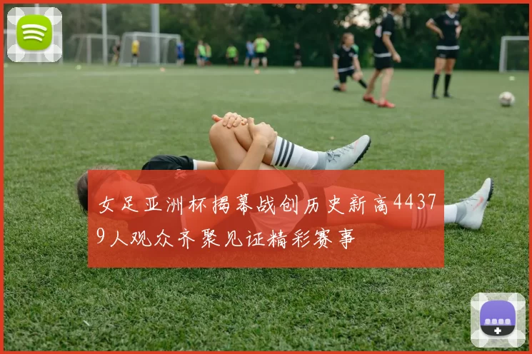 女足亚洲杯揭幕战创历史新高44379人观众齐聚见证精彩赛事