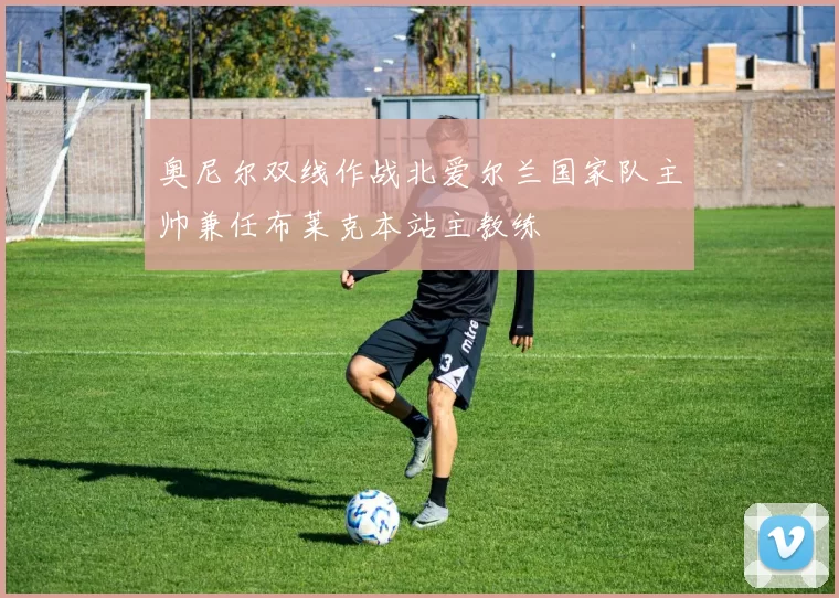 奥尼尔双线作战北爱尔兰国家队主帅兼任布莱克本站主教练