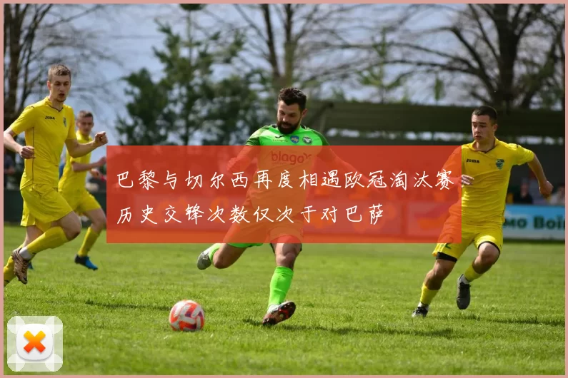 巴黎与切尔西再度相遇欧冠淘汰赛历史交锋次数仅次于对巴萨