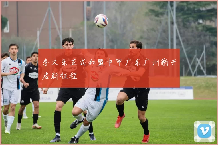 李文乐正式加盟中甲广东广州豹开启新征程