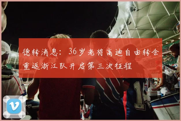 德转消息：36岁老将高迪自由转会重返浙江队开启第三次征程