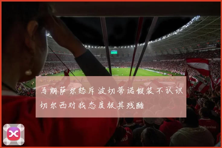马朗萨尔怒斥波切蒂诺假装不认识切尔西对我态度极其残酷