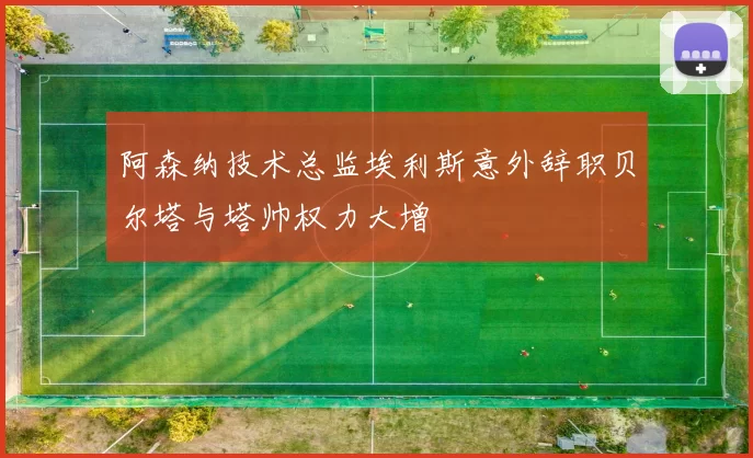 阿森纳技术总监埃利斯意外辞职贝尔塔与塔帅权力大增