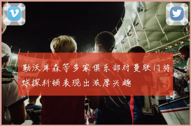 勒沃库森等多家俱乐部对曼联门将球探科顿表现出浓厚兴趣