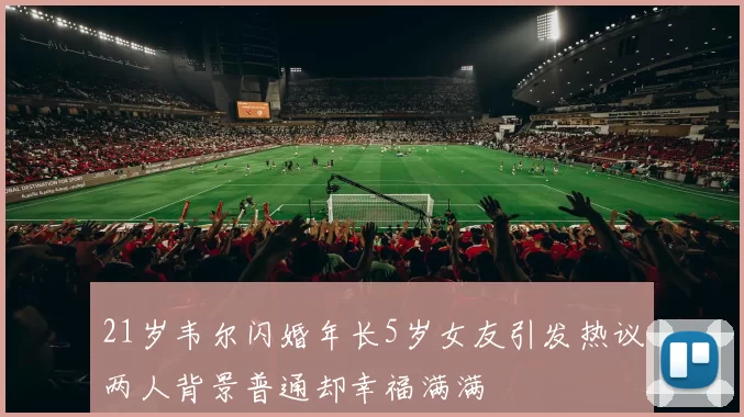 21岁韦尔闪婚年长5岁女友引发热议两人背景普通却幸福满满