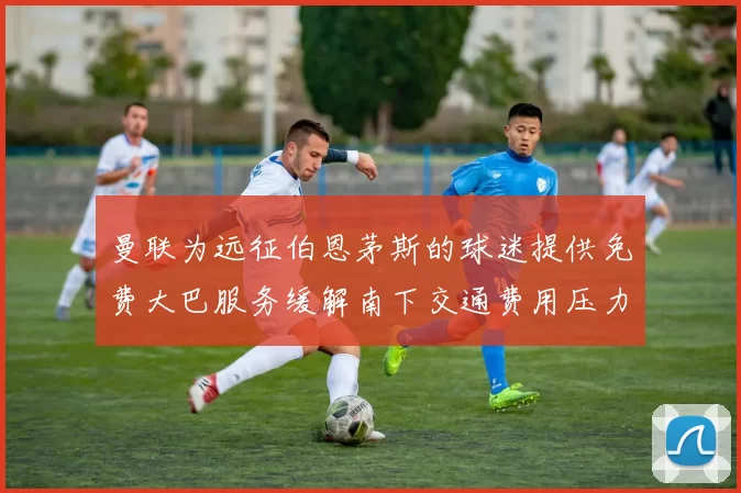 曼联为远征伯恩茅斯的球迷提供免费大巴服务缓解南下交通费用压力
