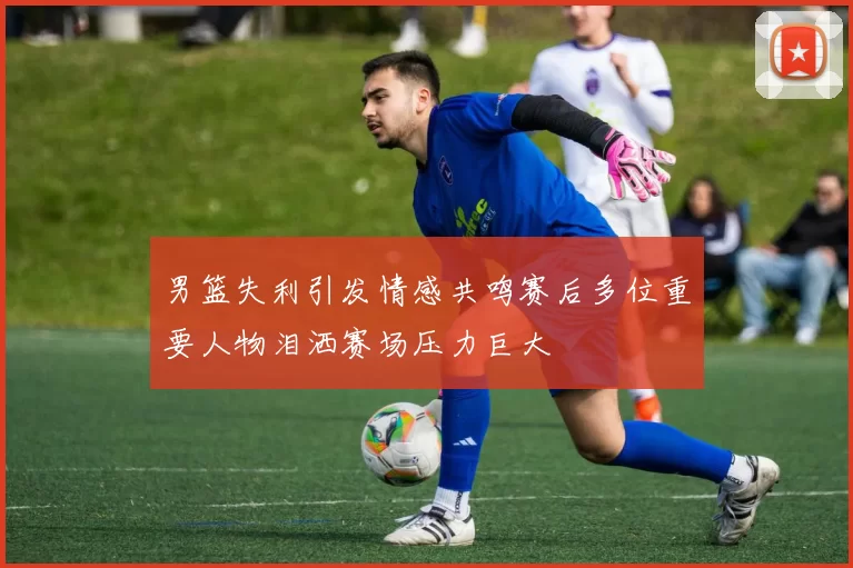 男篮失利引发情感共鸣赛后多位重要人物泪洒赛场压力巨大