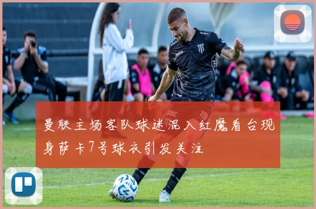曼联主场客队球迷混入红魔看台现身萨卡7号球衣引发关注