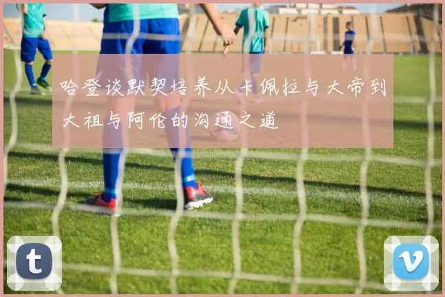 哈登谈默契培养从卡佩拉与大帝到大祖与阿伦的沟通之道