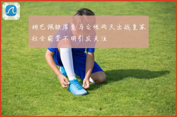 姆巴佩缺席皇马合练两天出战皇家社会前景不明引发关注
