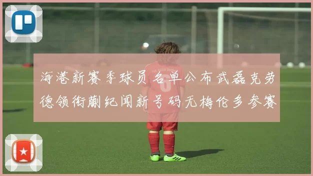 海港新赛季球员名单公布武磊克劳德领衔蒯纪闻新号码无梅伦多参赛
