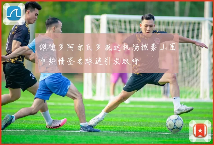 佩德罗阿尔瓦罗抵达机场披泰山围巾热情签名球迷引发欢呼