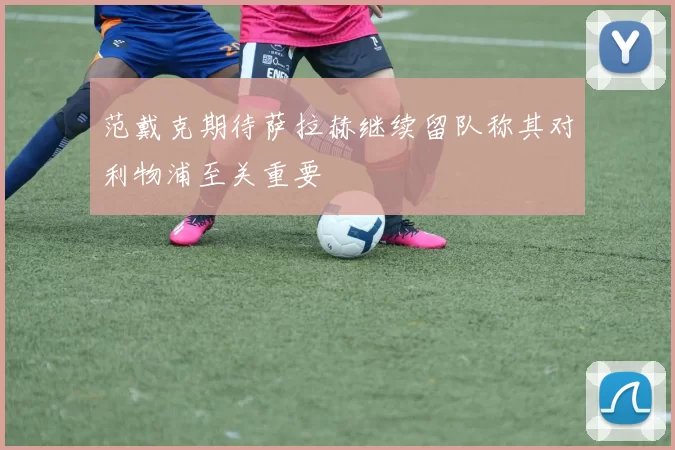 范戴克期待萨拉赫继续留队称其对利物浦至关重要