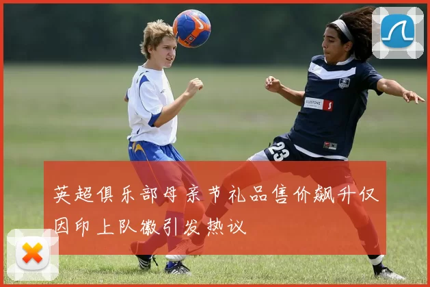 英超俱乐部母亲节礼品售价飙升仅因印上队徽引发热议