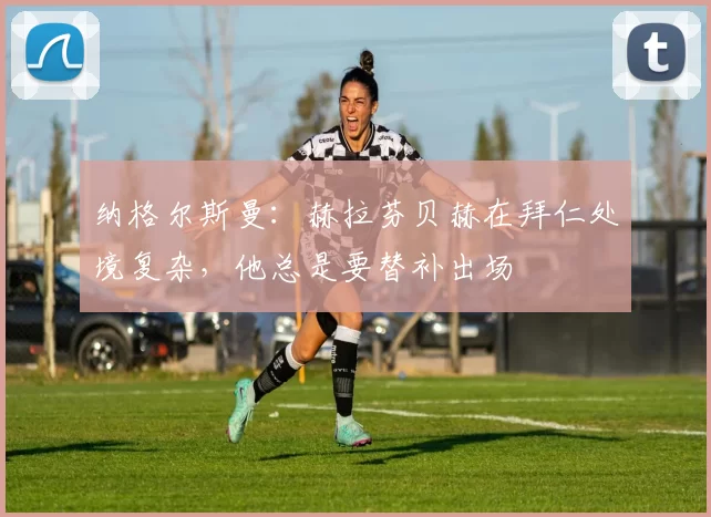 纳格尔斯曼：赫拉芬贝赫在拜仁处境复杂，他总是要替补出场