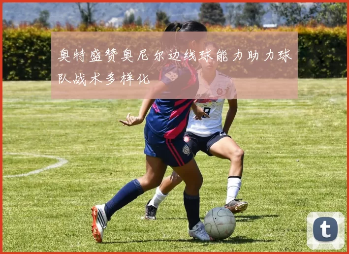 奥特盛赞奥尼尔边线球能力助力球队战术多样化