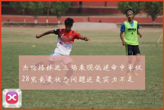 杰伦格林近三场表现低迷命中率仅28究竟是状态问题还是实力不足