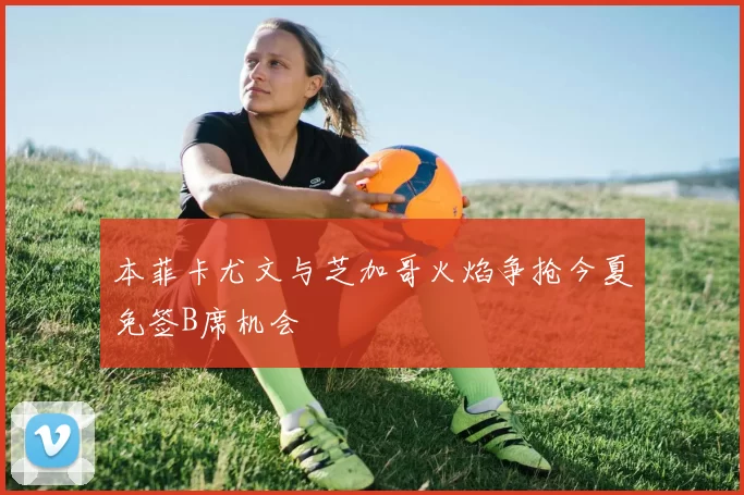 本菲卡尤文与芝加哥火焰争抢今夏免签B席机会