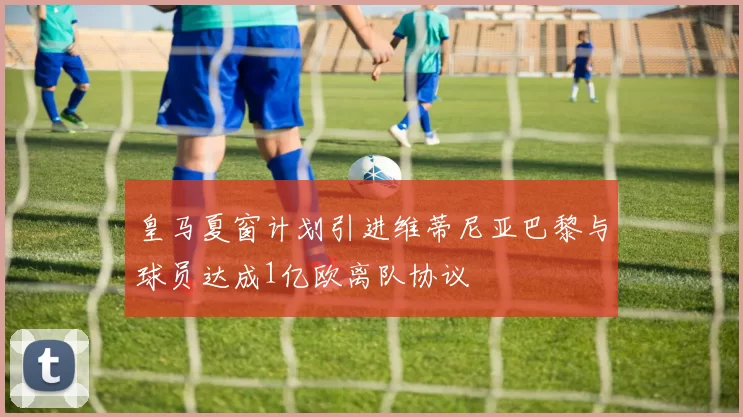 皇马夏窗计划引进维蒂尼亚巴黎与球员达成1亿欧离队协议