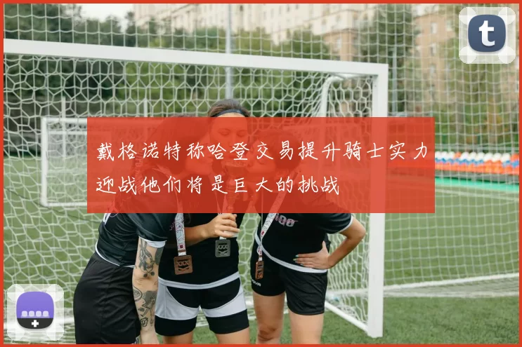 戴格诺特称哈登交易提升骑士实力迎战他们将是巨大的挑战